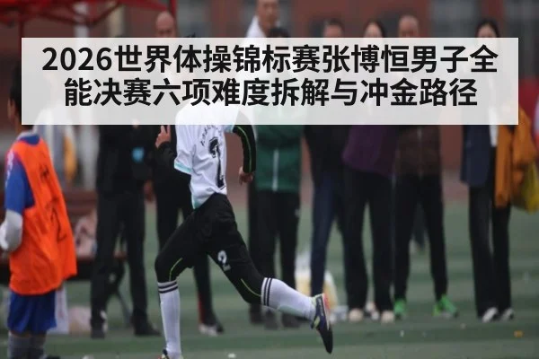 2026世界体操锦标赛张博恒男子全能决赛六项难度拆解与冲金路径