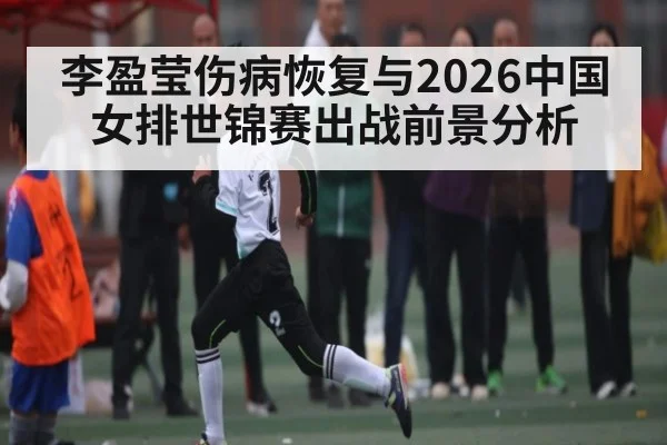 李盈莹伤病恢复与2026中国女排世锦赛出战前景分析