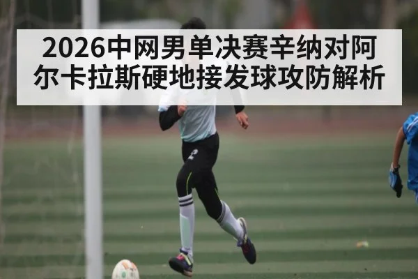 2026中网男单决赛辛纳对阿尔卡拉斯硬地接发球攻防解析