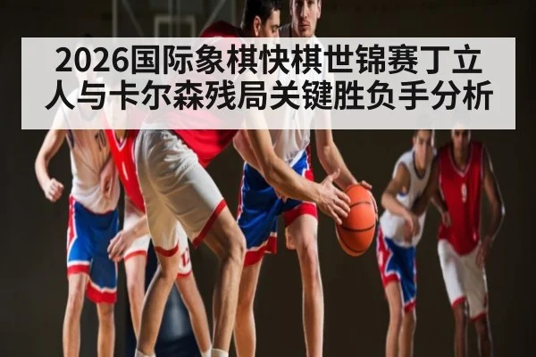 2026国际象棋快棋世锦赛丁立人与卡尔森残局关键胜负手分析