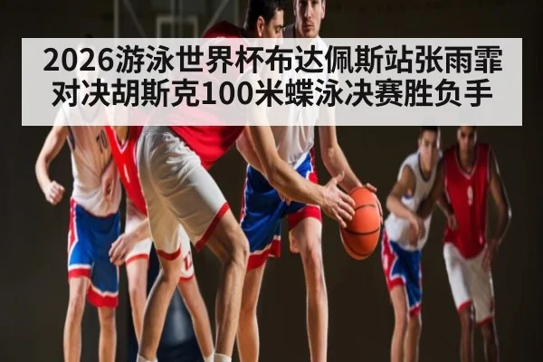 2026游泳世界杯布达佩斯站张雨霏对决胡斯克100米蝶泳决赛胜负手