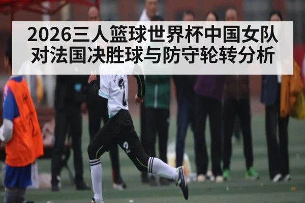 2026三人篮球世界杯中国女队对法国决胜球与防守轮转分析