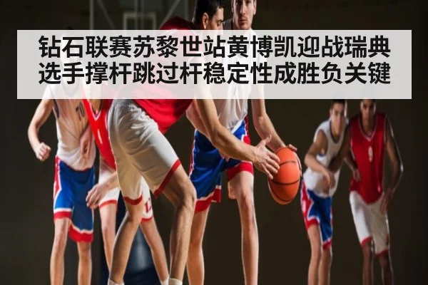 钻石联赛苏黎世站黄博凯迎战瑞典选手撑杆跳过杆稳定性成胜负关键